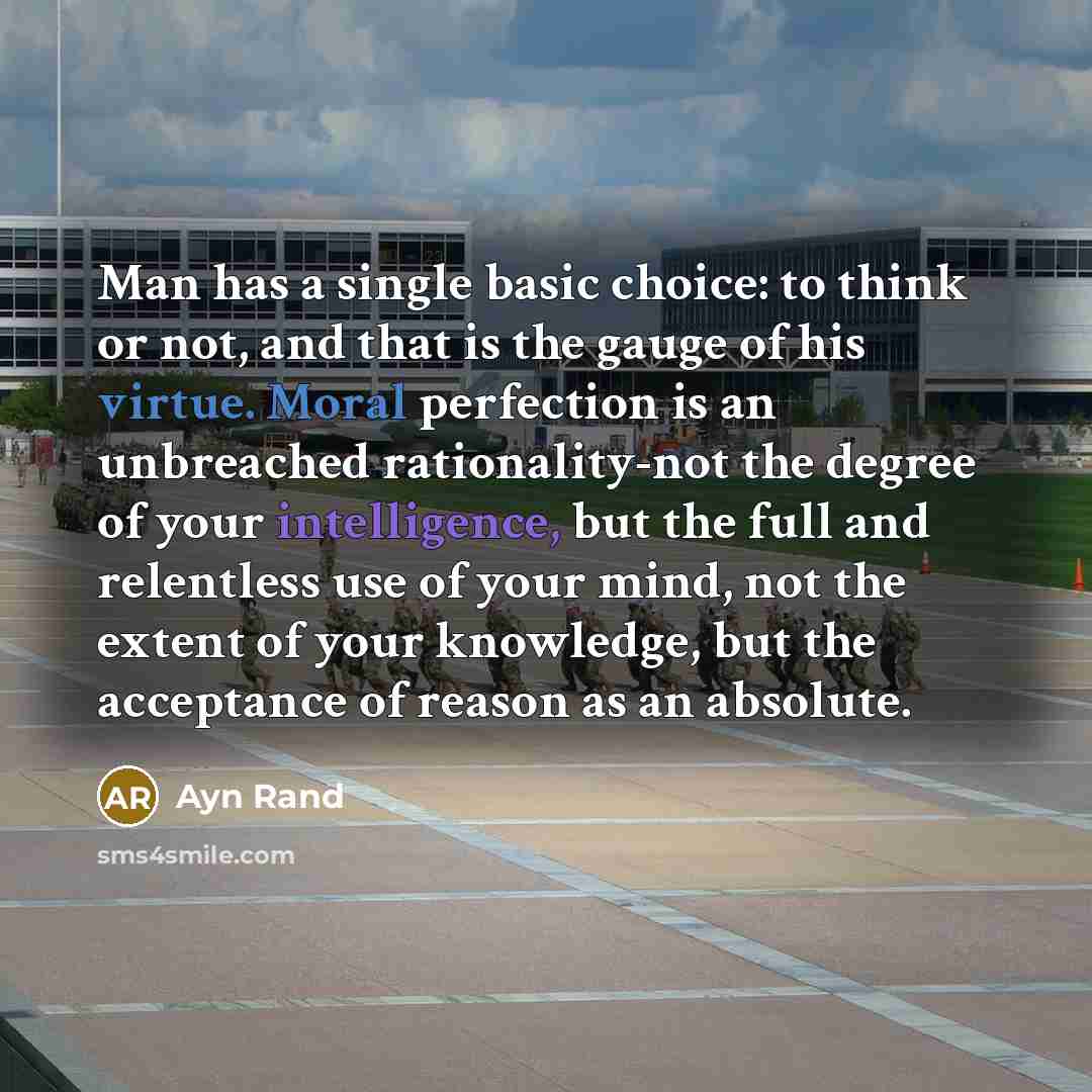 “Man has a single basic choice: to think or not, and that is the gauge of his virtue. Moral perfection is an unbreached rationality-not the degree of your intelligence, but the full and relentless use of your mind, not the extent of your knowledge, but the acceptance of reason as an absolute.” quote by Ayn Rand