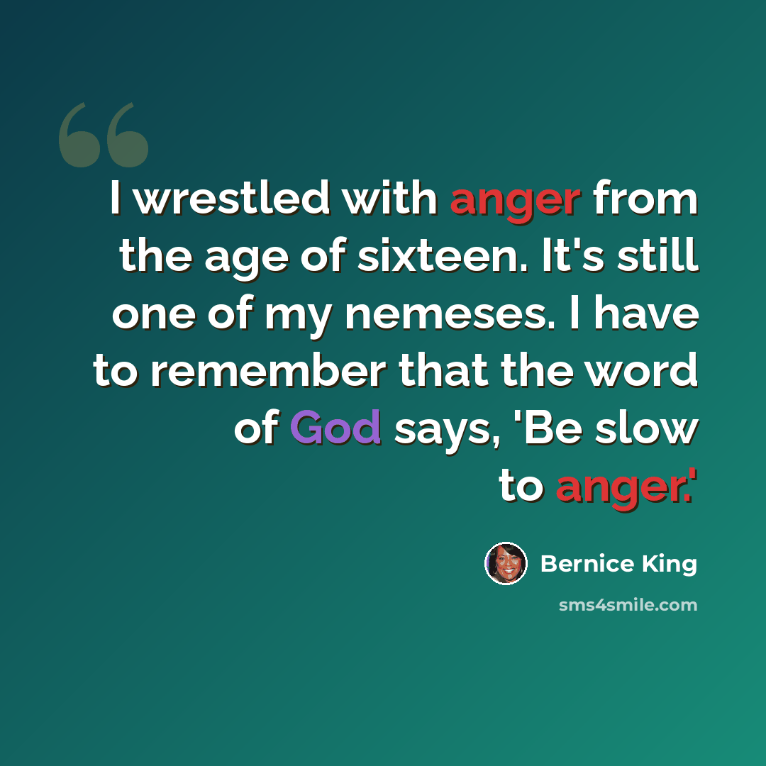 “I wrestled with anger from the age of sixteen. It's still one of my nemeses. I have to remember that the word of God says, 'Be slow to anger.'” quote by Bernice King