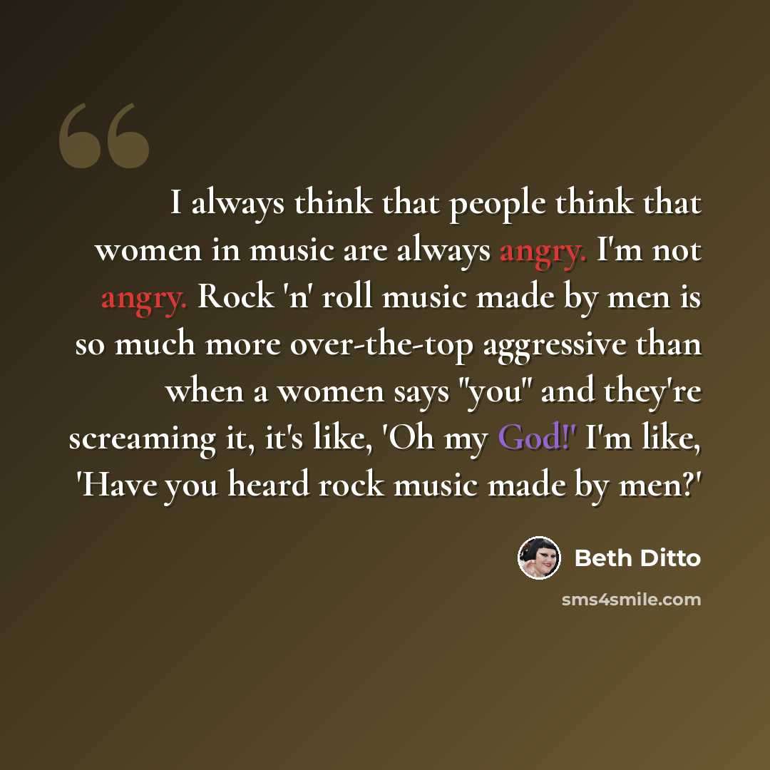 “I always think that people think that women in music are always angry. I'm not angry. Rock 'n' roll music made by men is so much more over-the-top aggressive than when a women says "you" and they're screaming it, it's like, 'Oh my God!' I'm like, 'Have you heard rock music made by men?'” quote by Beth Ditto
