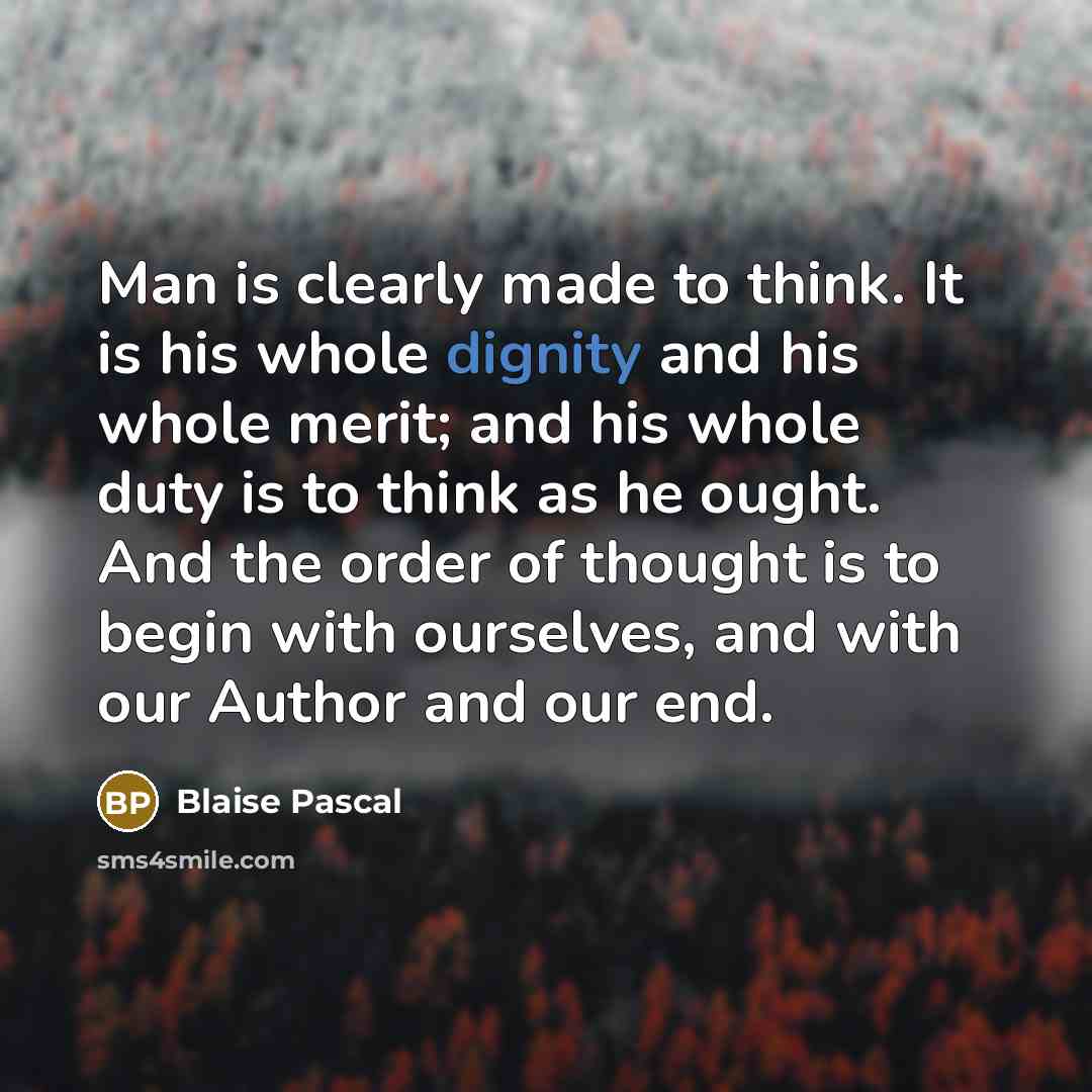 “Man is clearly made to think. It is his whole dignity and his whole merit; and his whole duty is to think as he ought. And the order of thought is to begin with ourselves, and with our Author and our end.” quote by Blaise Pascal