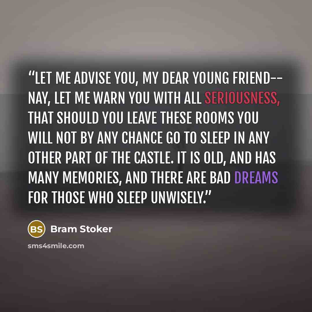 “Let me advise you, my dear young friend-- nay, let me warn you with all seriousness, that should you leave these rooms you will not by any chance go to sleep in any other part of the castle. It is old, and has many memories, and there are bad dreams for those who sleep unwisely.” quote by Bram Stoker
