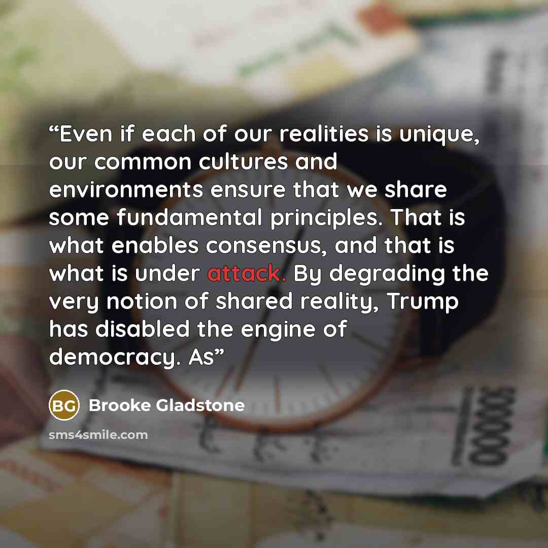 “Even if each of our realities is unique, our common cultures and environments ensure that we share some fundamental principles. That is what enables consensus, and that is what is under attack. By degrading the very notion of shared reality, Trump has disabled the engine of democracy. As” quote by Brooke Gladstone
