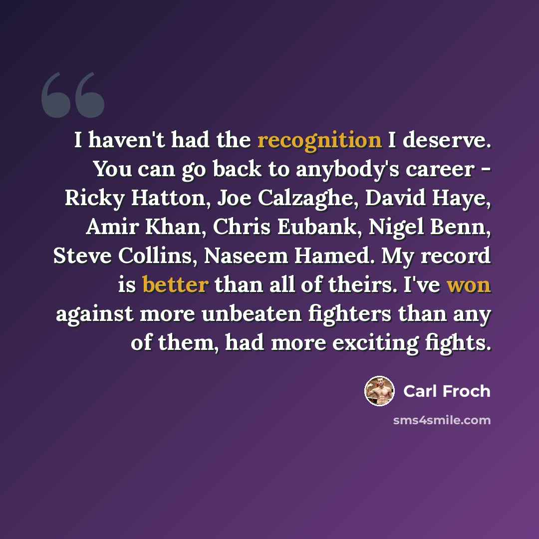 “I haven't had the recognition I deserve. You can go back to anybody's career - Ricky Hatton, Joe Calzaghe, David Haye, Amir Khan, Chris Eubank, Nigel Benn, Steve Collins, Naseem Hamed. My record is better than all of theirs. I've won against more unbeaten fighters than any of them, had more…” quote by Carl Froch