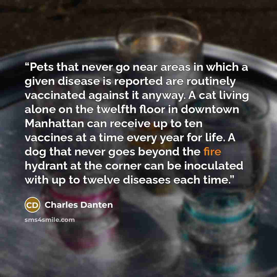 “Pets that never go near areas in which a given disease is reported are routinely vaccinated against it anyway. A cat living alone on the twelfth floor in downtown Manhattan can receive up to ten vaccines at a time every year for life. A dog that never goes beyond the fire hydrant at the corner can…” quote by Charles Danten