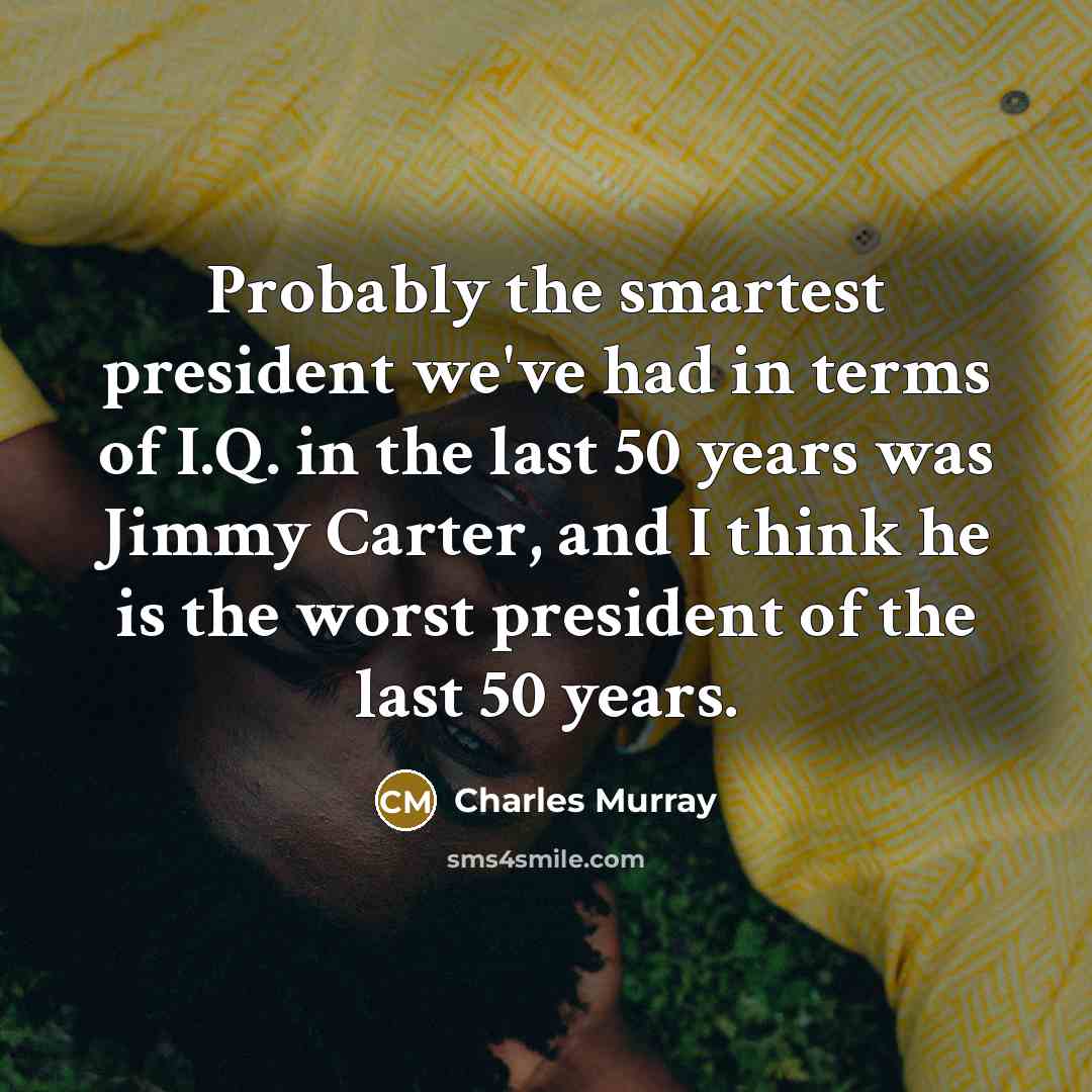 “Probably the smartest president we've had in terms of I.Q. in the last 50 years was Jimmy Carter, and I think he is the worst president of the last 50 years.” quote by Charles Murray