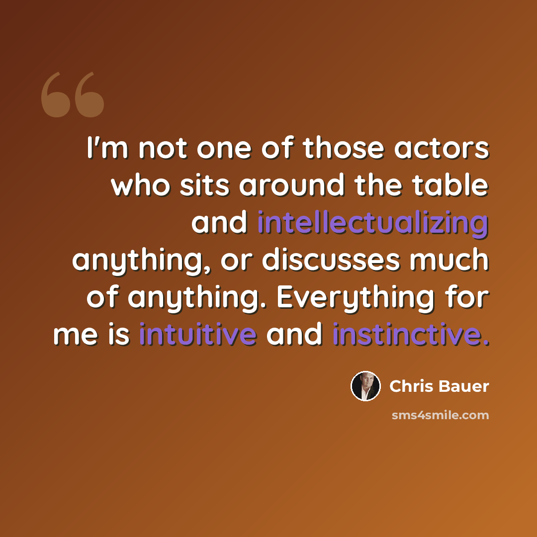 “I'm not one of those actors who sits around the table and intellectualizing anything, or discusses much of anything. Everything for me is intuitive and instinctive.” quote by Chris Bauer