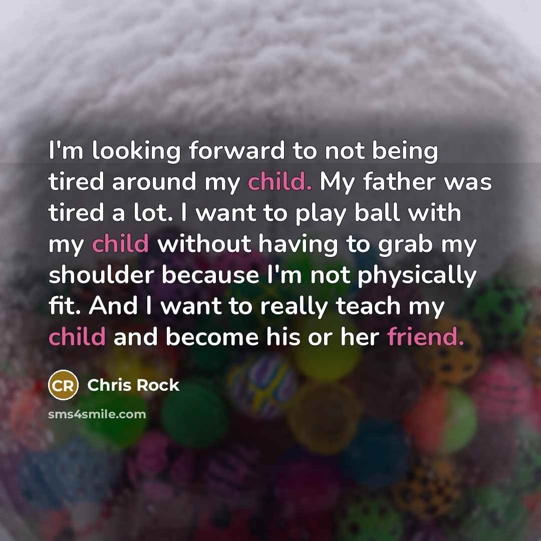 “I'm looking forward to not being tired around my child. My father was tired a lot. I want to play ball with my child without having to grab my shoulder because I'm not physically fit. And I want to really teach my child and become his or her friend.” quote by Chris Rock