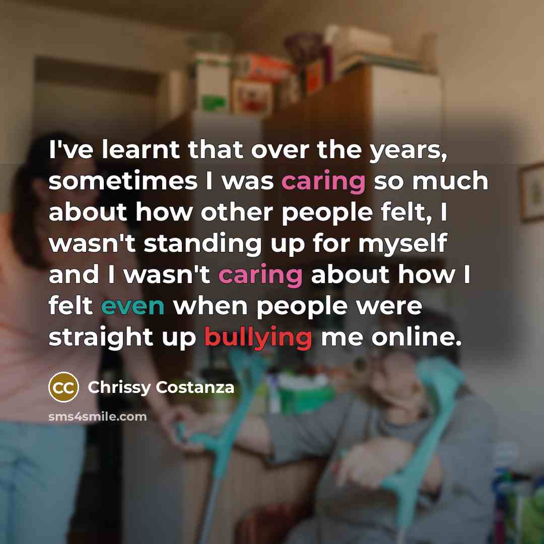“I've learnt that over the years, sometimes I was caring so much about how other people felt, I wasn't standing up for myself and I wasn't caring about how I felt even when people were straight up bullying me online.” quote by Chrissy Costanza