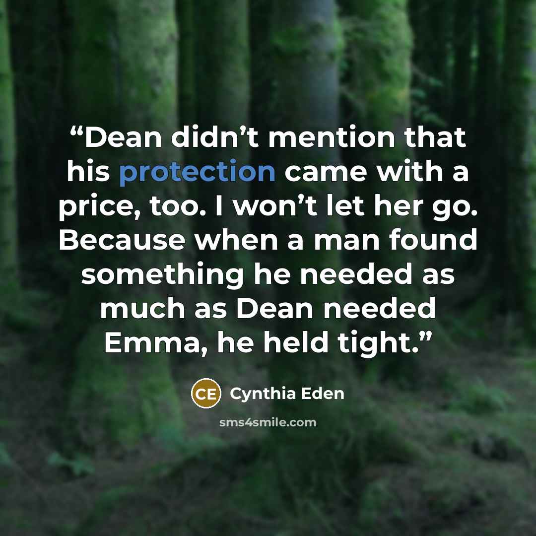 “Dean didn’t mention that his protection came with a price, too. I won’t let her go. Because when a man found something he needed as much as Dean needed Emma, he held tight.” quote by Cynthia Eden