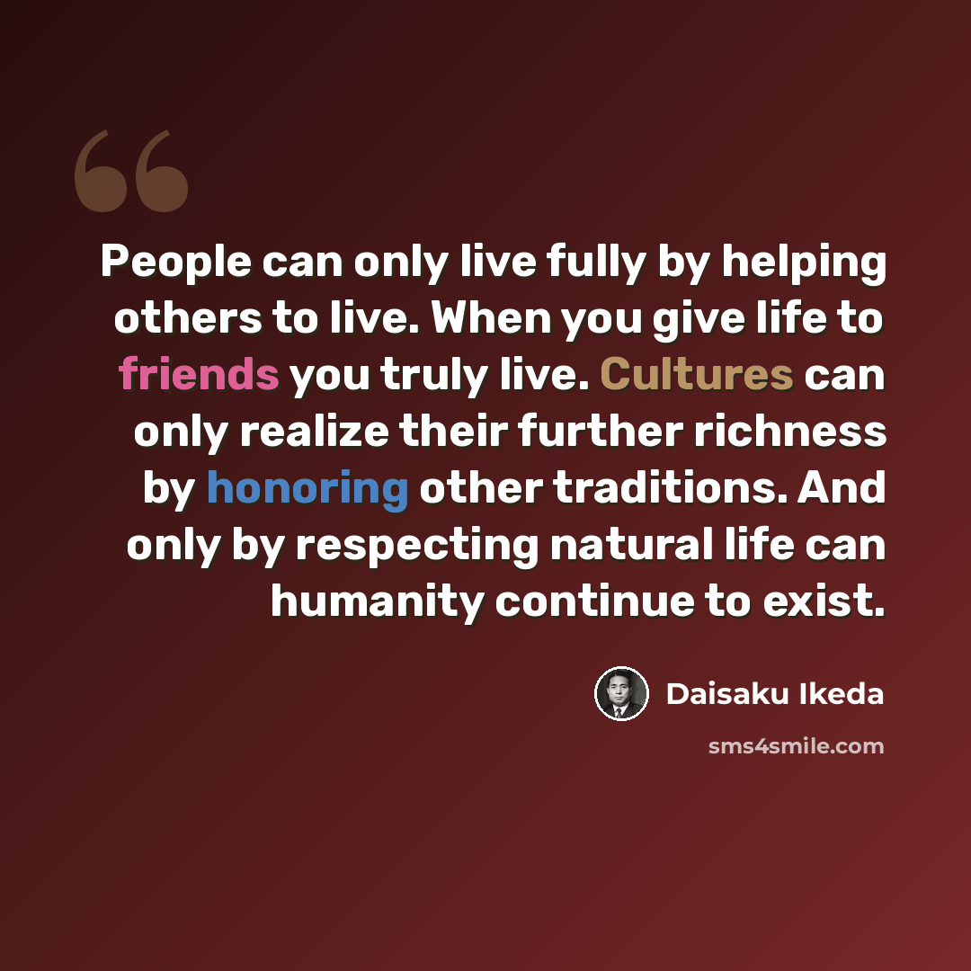 “People can only live fully by helping others to live. When you give life to friends you truly live. Cultures can only realize their further richness by honoring other traditions. And only by respecting natural life can humanity continue to exist.” quote by Daisaku Ikeda