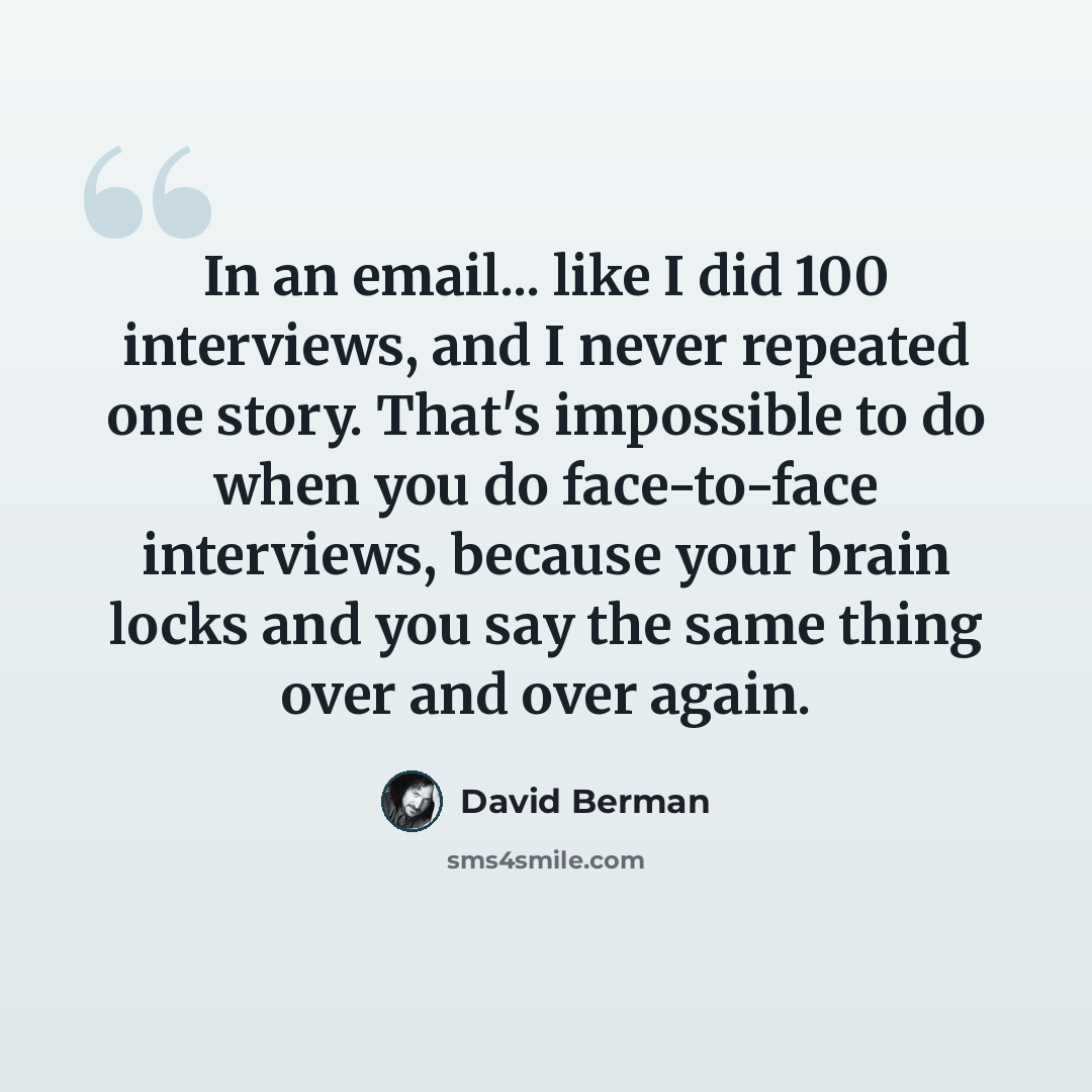 “In an email... like I did 100 interviews, and I never repeated one story. That's impossible to do when you do face-to-face interviews, because your brain locks and you say the same thing over and over again.” quote by David Berman
