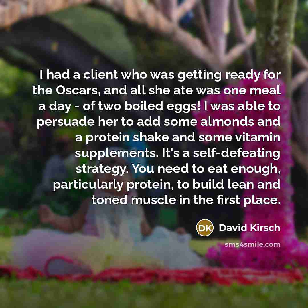 “I had a client who was getting ready for the Oscars, and all she ate was one meal a day - of two boiled eggs! I was able to persuade her to add some almonds and a protein shake and some vitamin supplements. It's a self-defeating strategy. You need to eat enough, particularly protein, to build lean…” quote by David Kirsch