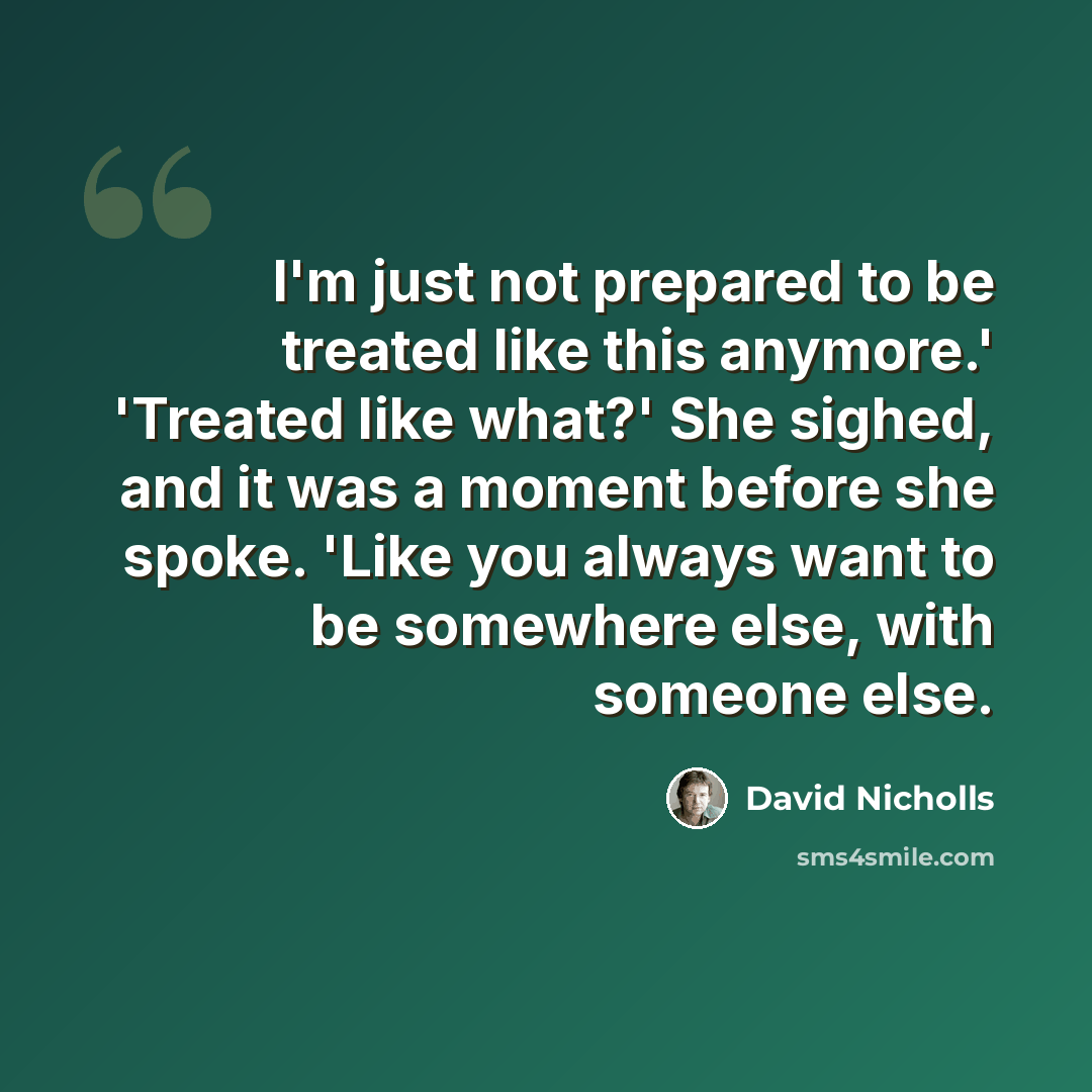 “I'm just not prepared to be treated like this anymore.' 'Treated like what?' She sighed, and it was a moment before she spoke. 'Like you always want to be somewhere else, with someone else.” quote by David Nicholls