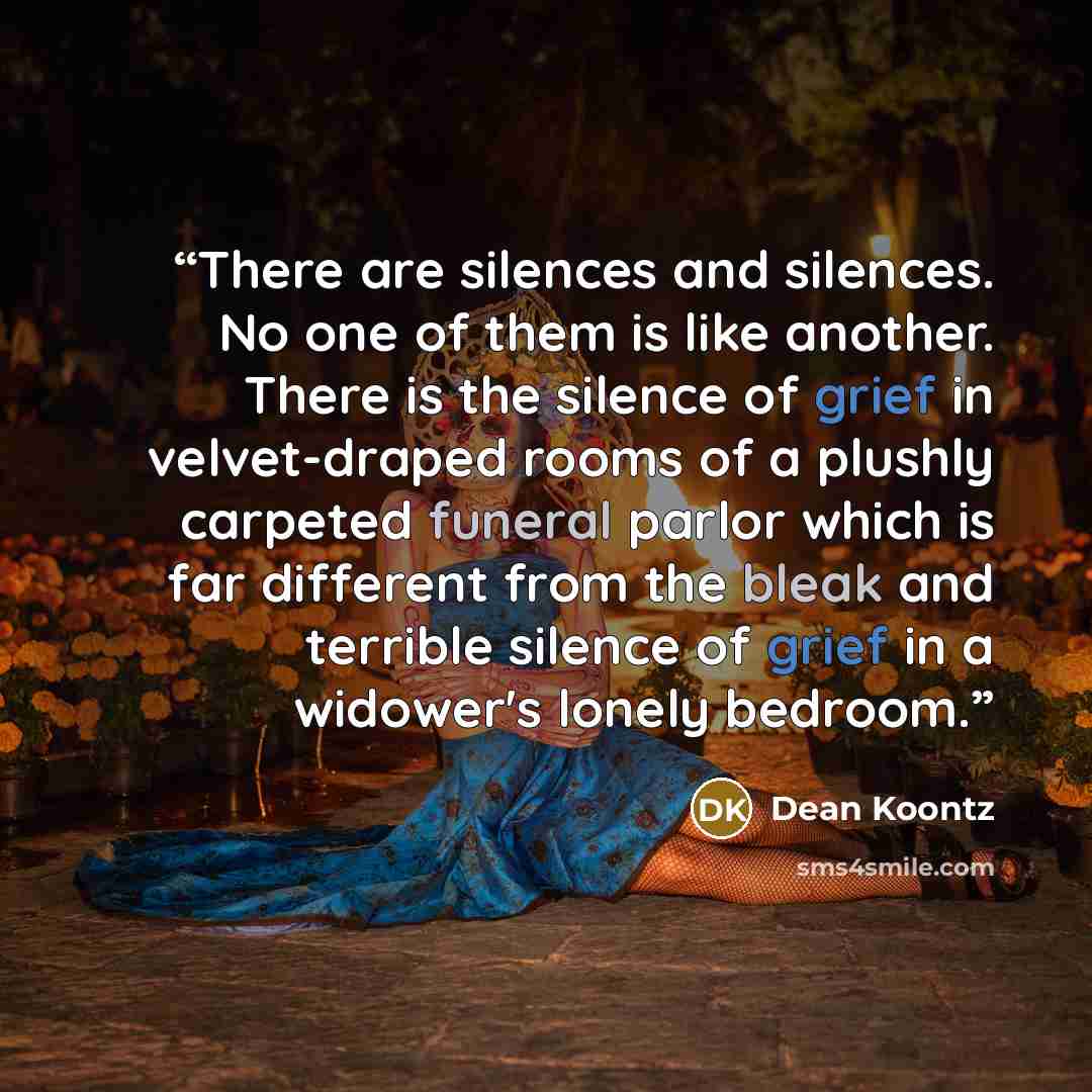 “There are silences and silences. No one of them is like another. There is the silence of grief in velvet-draped rooms of a plushly carpeted funeral parlor which is far different from the bleak and terrible silence of grief in a widower's lonely bedroom.” quote by Dean Koontz