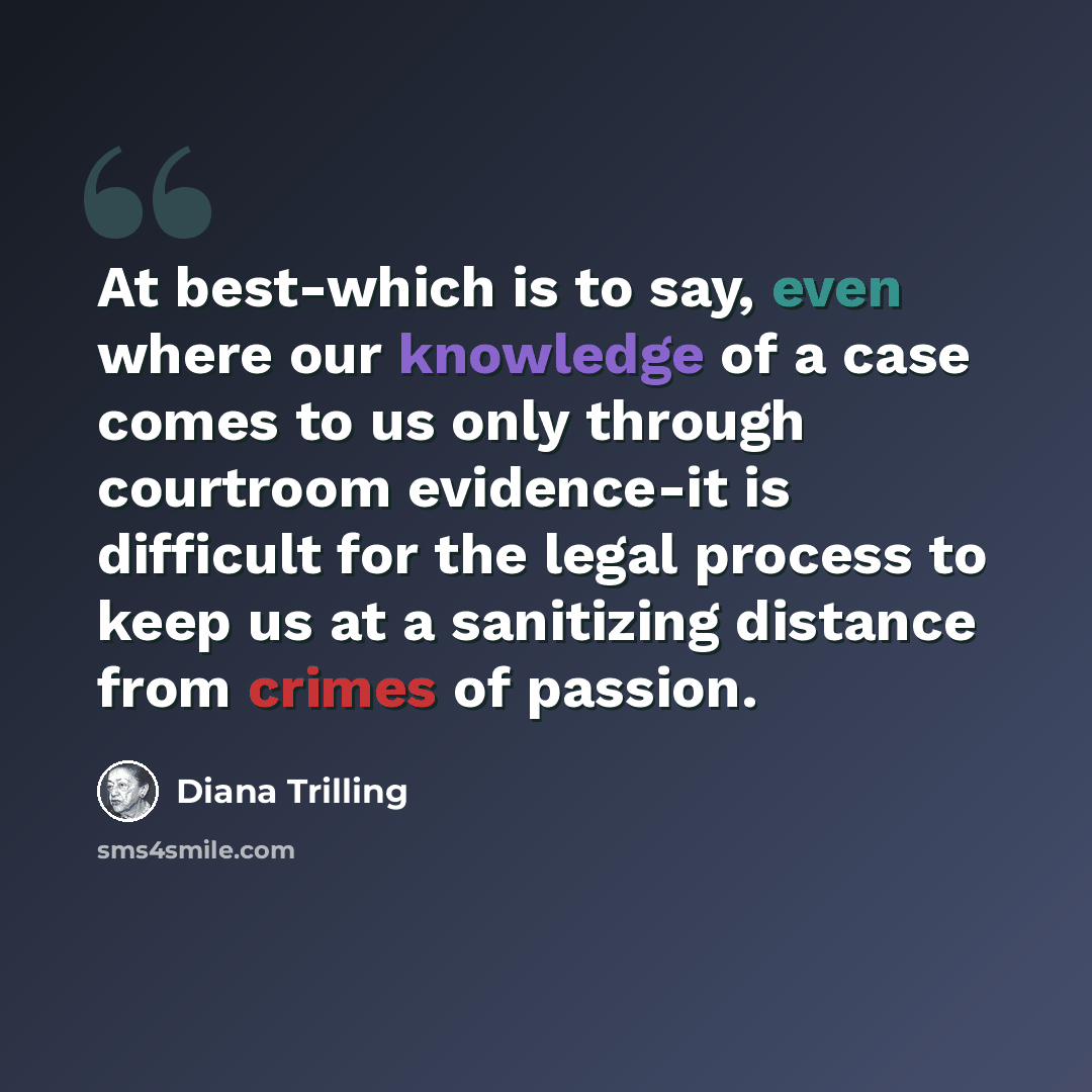 “At best-which is to say, even where our knowledge of a case comes to us only through courtroom evidence-it is difficult for the legal process to keep us at a sanitizing distance from crimes of passion.” quote by Diana Trilling