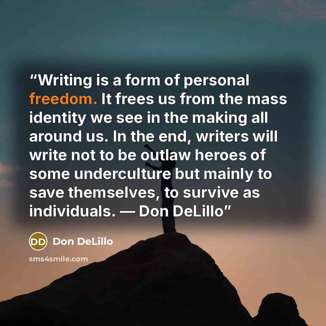 “Writing is a form of personal freedom. It frees us from the mass identity we see in the making all around us. In the end, writers will write not to be outlaw heroes of some underculture but mainly to save themselves, to survive as individuals. — Don DeLillo” quote by Don DeLillo