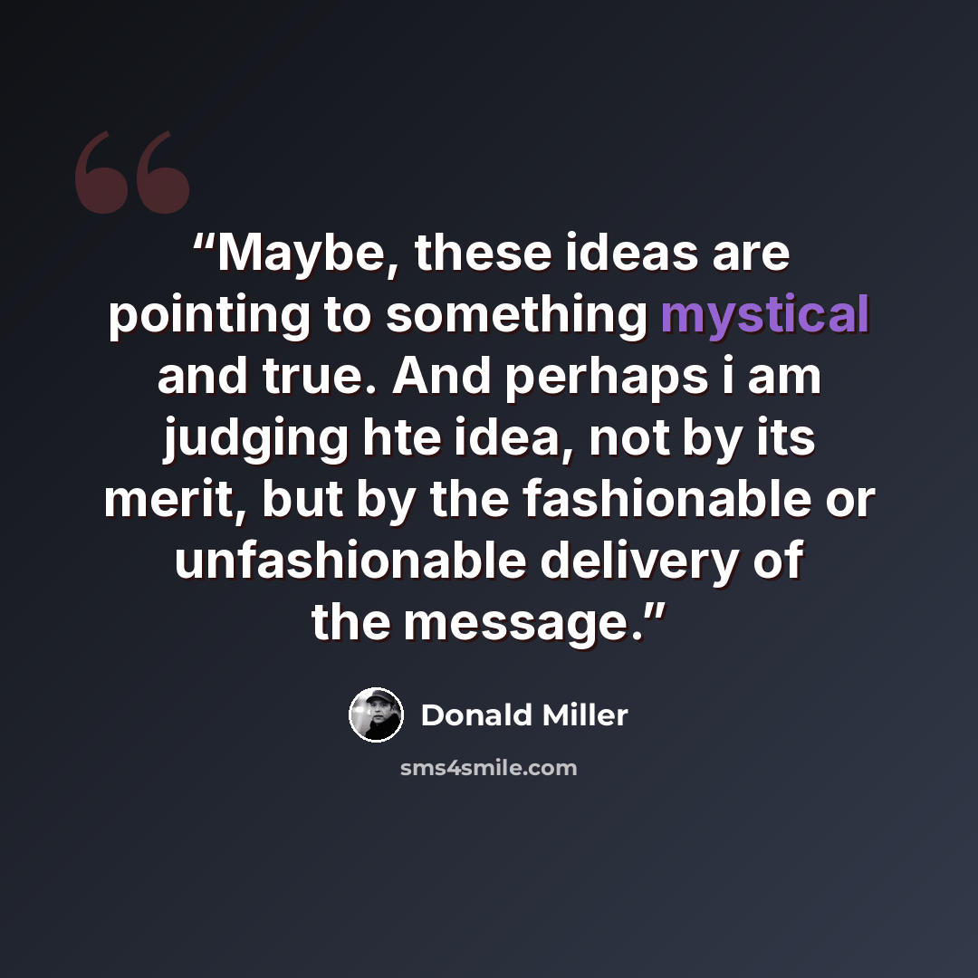“Maybe, these ideas are pointing to something mystical and true. And perhaps i am judging hte idea, not by its merit, but by the fashionable or unfashionable delivery of the message.” quote by Donald Miller