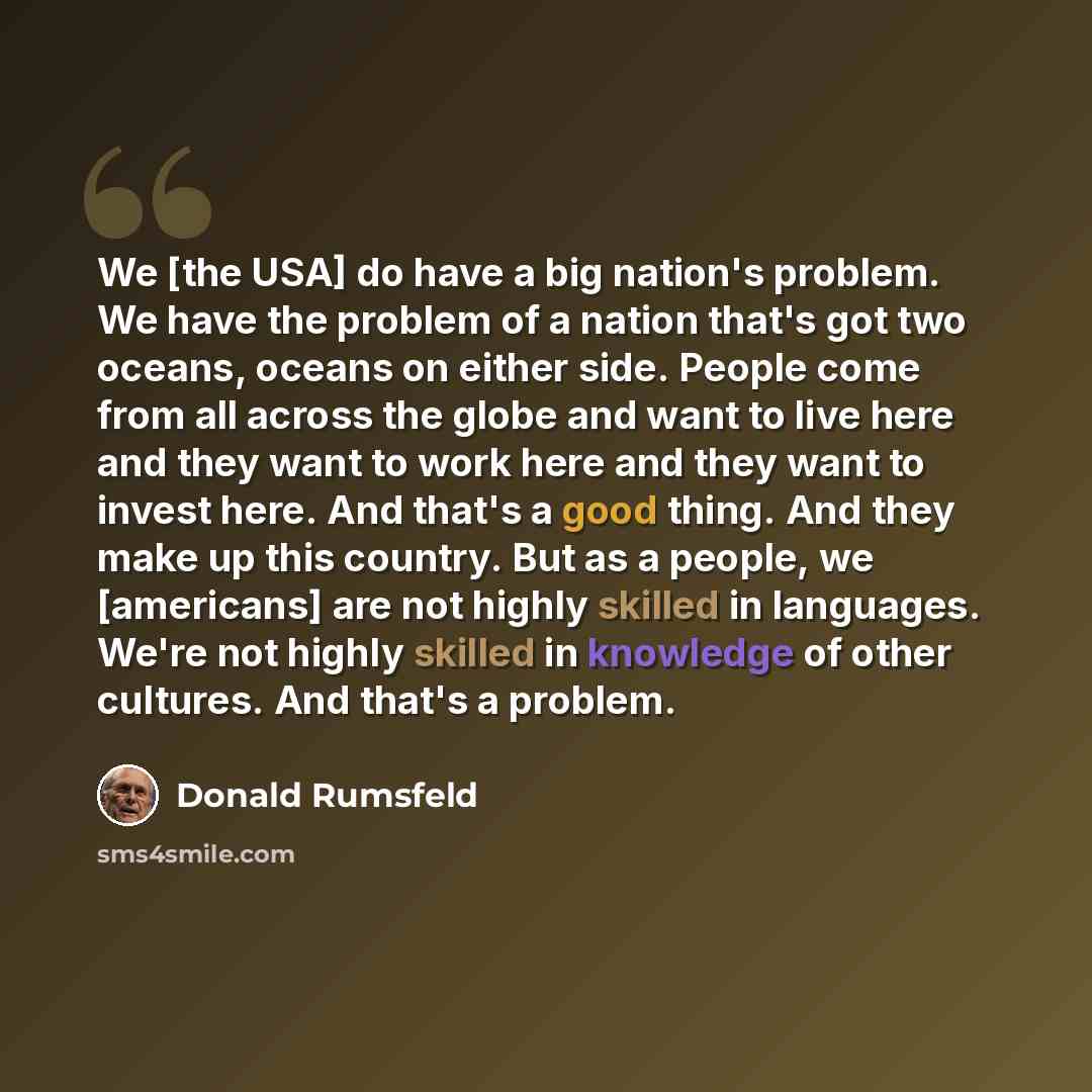 “We [the USA] do have a big nation's problem. We have the problem of a nation that's got two oceans, oceans on either side. People come from all across the globe and want to live here and they want to work here and they want to invest here. And that's a good thing. And they make up this country…” quote by Donald Rumsfeld