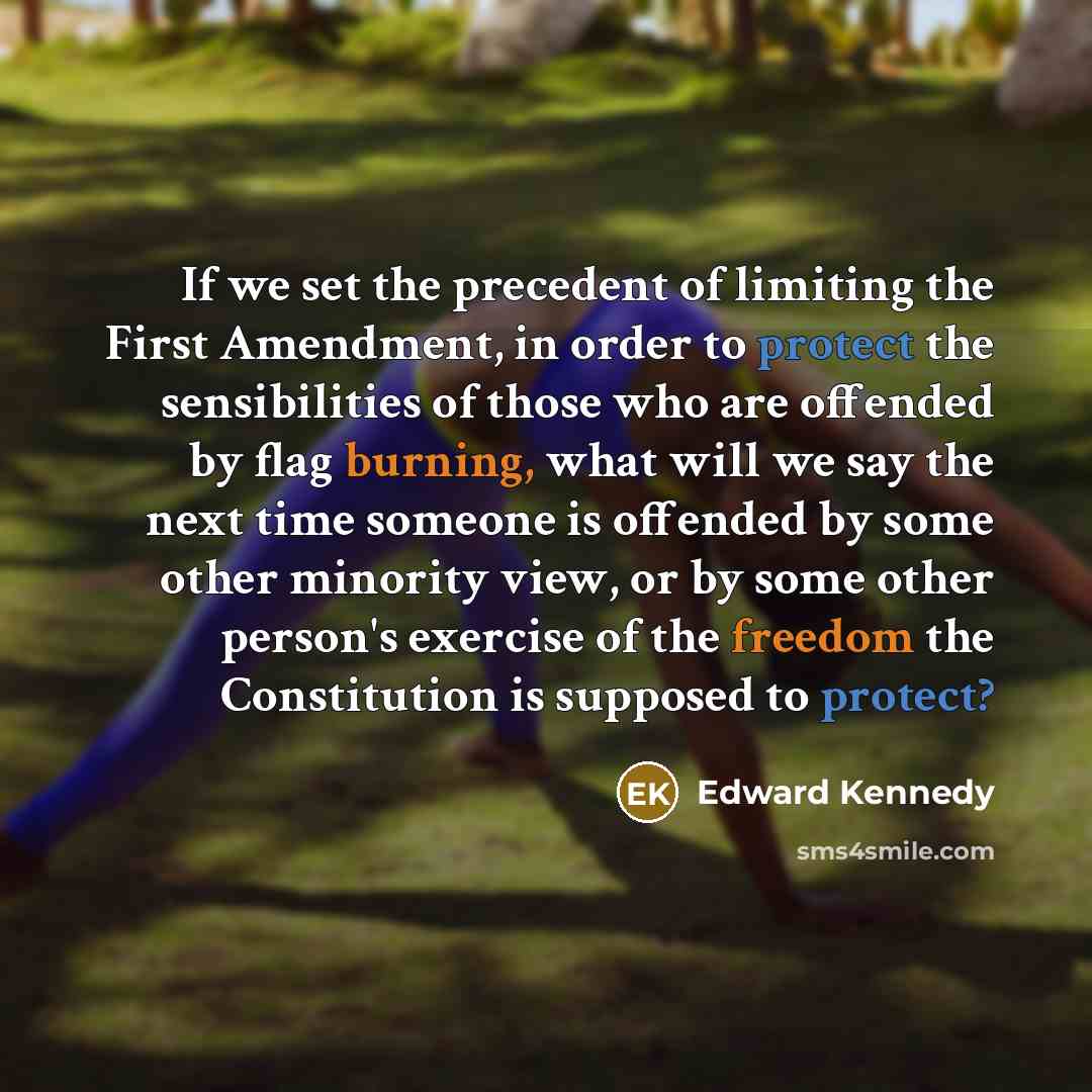 “If we set the precedent of limiting the First Amendment, in order to protect the sensibilities of those who are offended by flag burning, what will we say the next time someone is offended by some other minority view, or by some other person's exercise of the freedom the Constitution is supposed…” quote by Edward Kennedy