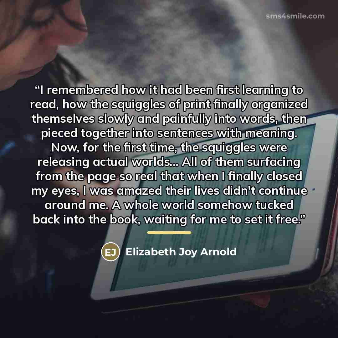 “I remembered how it had been first learning to read, how the squiggles of print finally organized themselves slowly and painfully into words, then pieced together into sentences with meaning. Now, for the first time, the squiggles were releasing actual worlds... All of them surfacing from the page…” quote by Elizabeth Joy Arnold