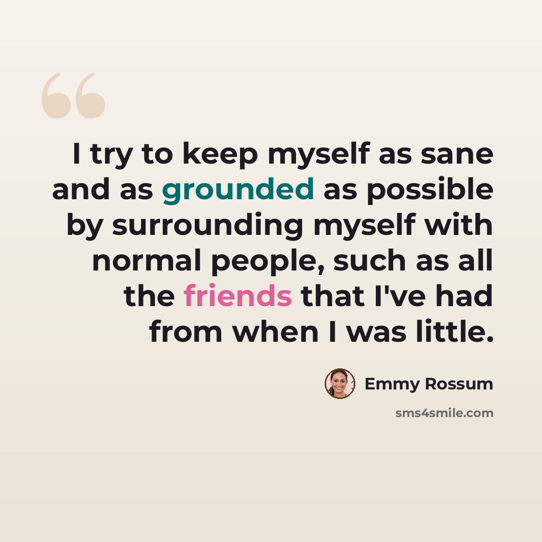 “I try to keep myself as sane and as grounded as possible by surrounding myself with normal people, such as all the friends that I've had from when I was little.” quote by Emmy Rossum