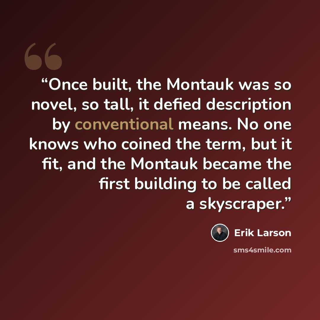 “Once built, the Montauk was so novel, so tall, it defied description by conventional means. No one knows who coined the term, but it fit, and the Montauk became the first building to be called a skyscraper.” quote by Erik Larson