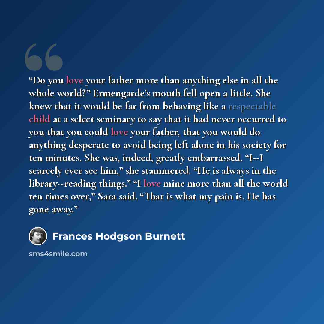 “Do you love your father more than anything else in all the whole world?” Ermengarde’s mouth fell open a little. She knew that it would be far from behaving like a respectable child at a select seminary to say that it had never occurred to you that you could love your father, that you would do…” quote by Frances Hodgson Burnett