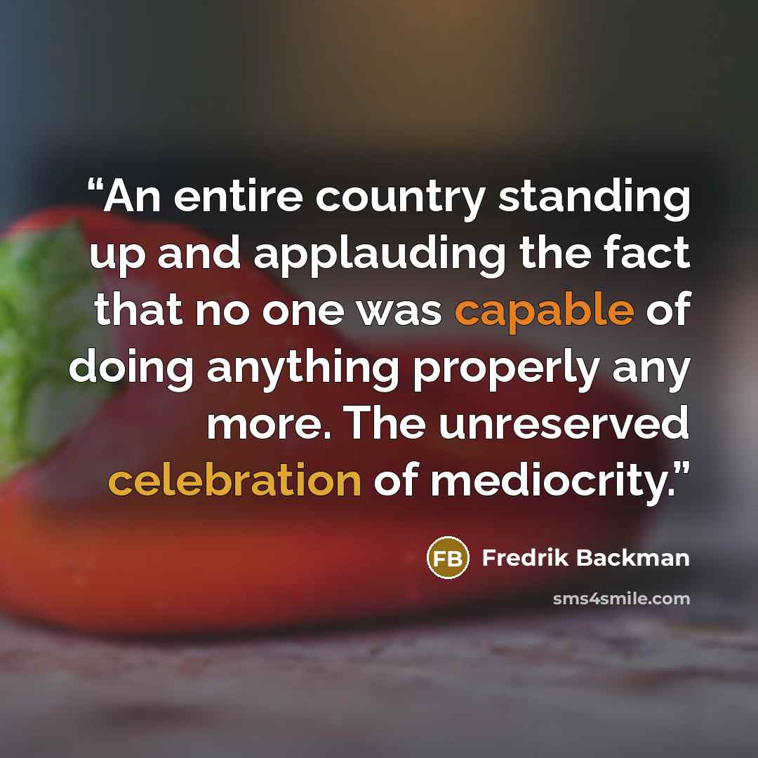 “An entire country standing up and applauding the fact that no one was capable of doing anything properly any more. The unreserved celebration of mediocrity.” quote by Fredrik Backman