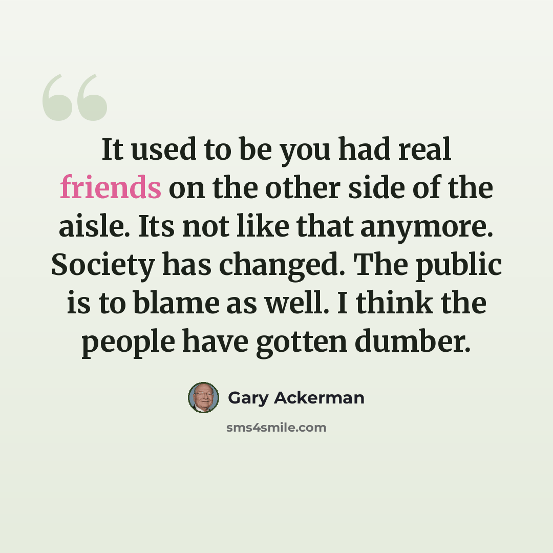“It used to be you had real friends on the other side of the aisle. Its not like that anymore. Society has changed. The public is to blame as well. I think the people have gotten dumber.” quote by Gary Ackerman