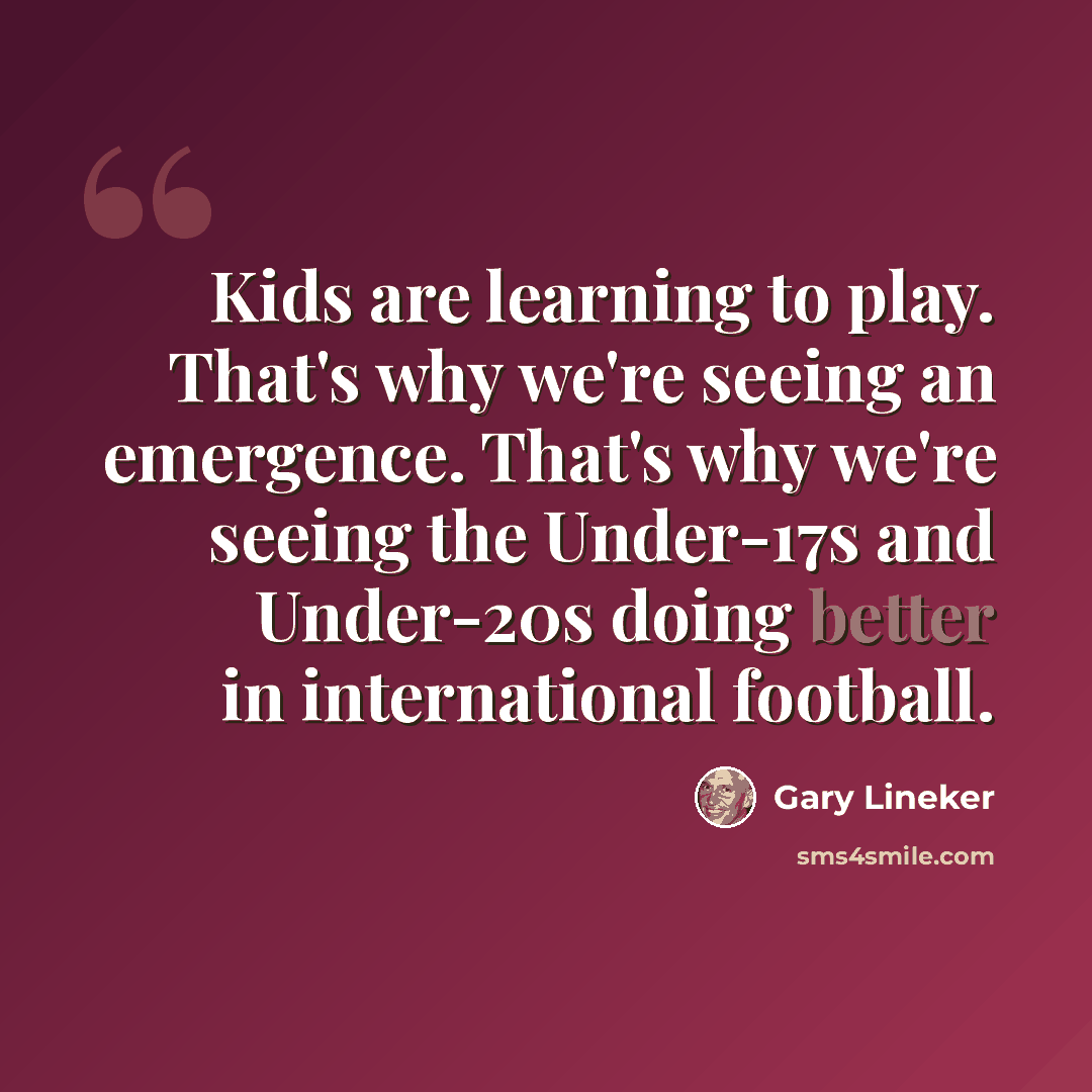“Kids are learning to play. That's why we're seeing an emergence. That's why we're seeing the Under-17s and Under-20s doing better in international football.” quote by Gary Lineker