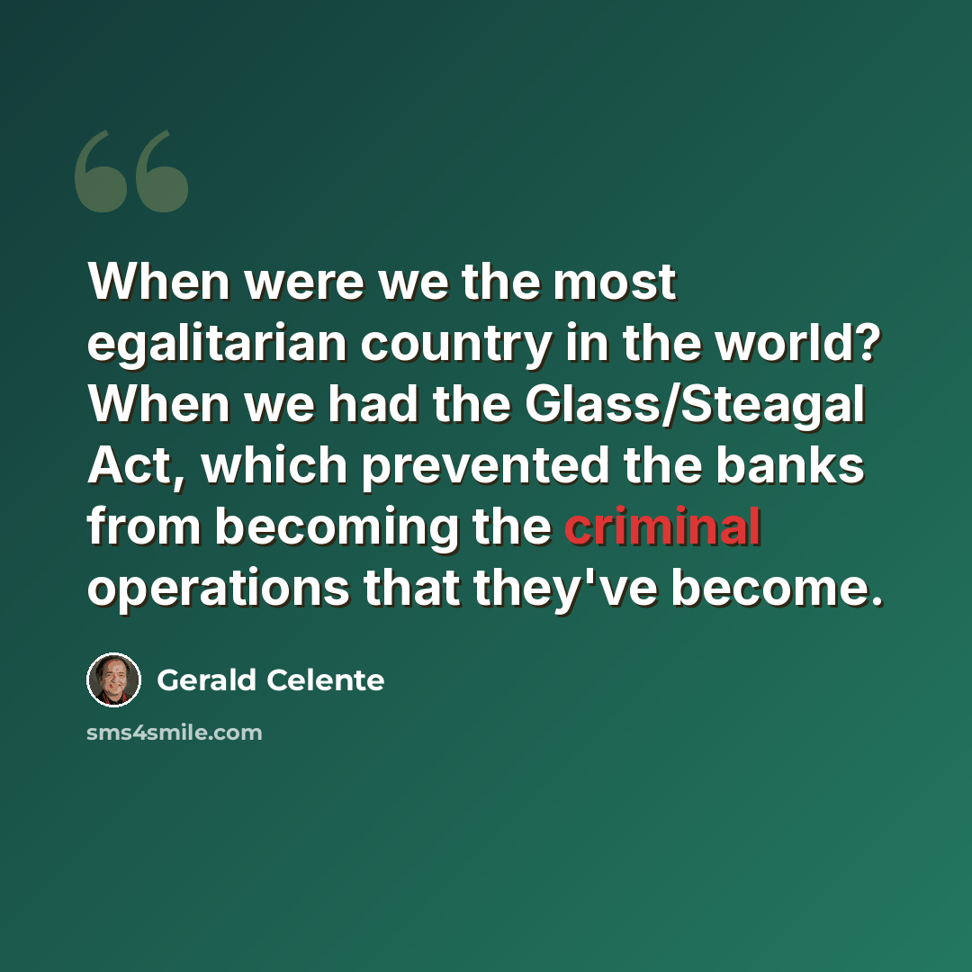 “When were we the most egalitarian country in the world? When we had the Glass/Steagal Act, which prevented the banks from becoming the criminal operations that they've become.” quote by Gerald Celente