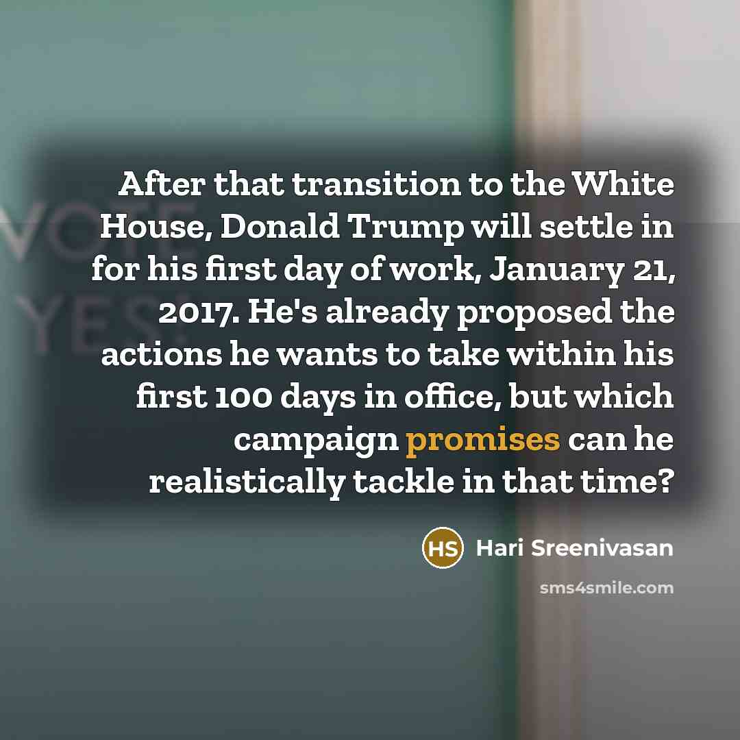 “After that transition to the White House, Donald Trump will settle in for his first day of work, January 21, 2017. He's already proposed the actions he wants to take within his first 100 days in office, but which campaign promises can he realistically tackle in that time?” quote by Hari Sreenivasan