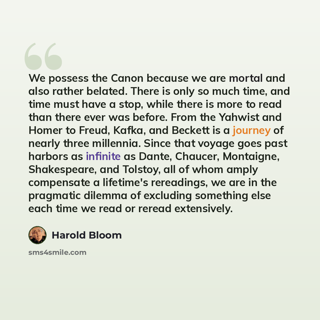 “We possess the Canon because we are mortal and also rather belated. There is only so much time, and time must have a stop, while there is more to read than there ever was before. From the Yahwist and Homer to Freud, Kafka, and Beckett is a journey of nearly three millennia. Since that voyage goes…” quote by Harold Bloom