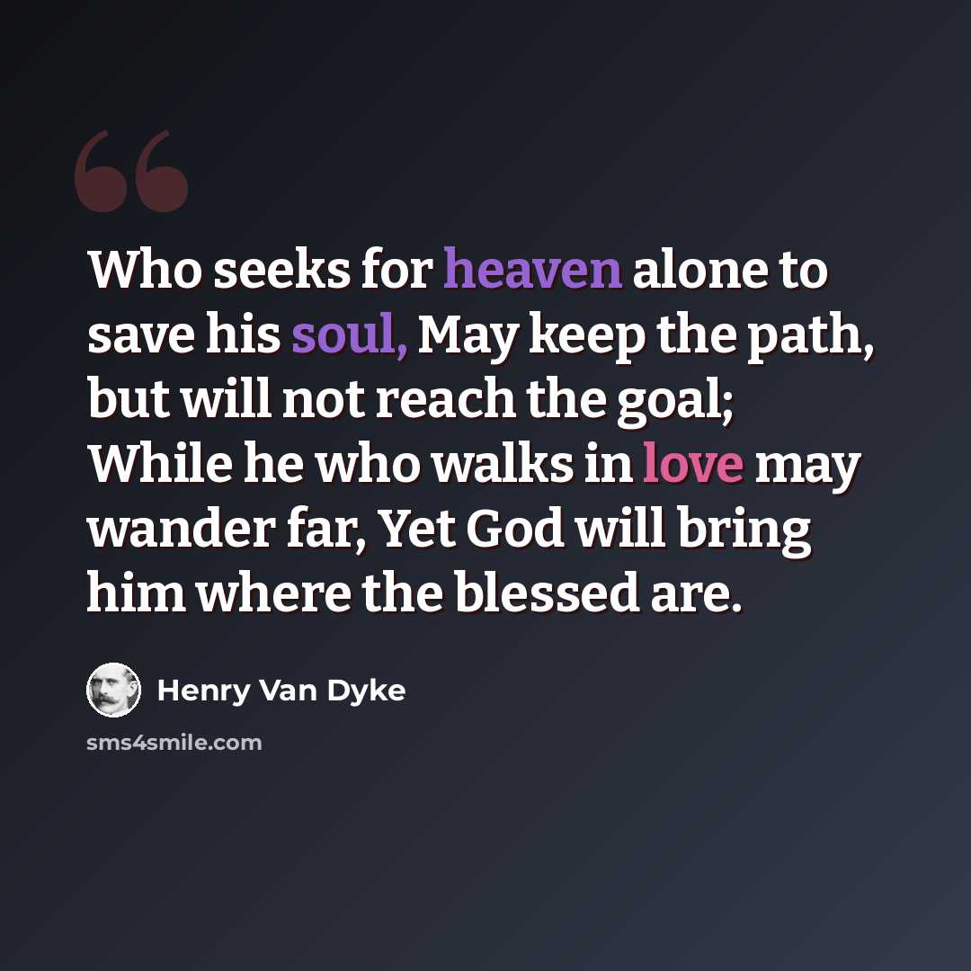 “Who seeks for heaven alone to save his soul, May keep the path, but will not reach the goal; While he who walks in love may wander far, Yet God will bring him where the blessed are.” quote by Henry Van Dyke