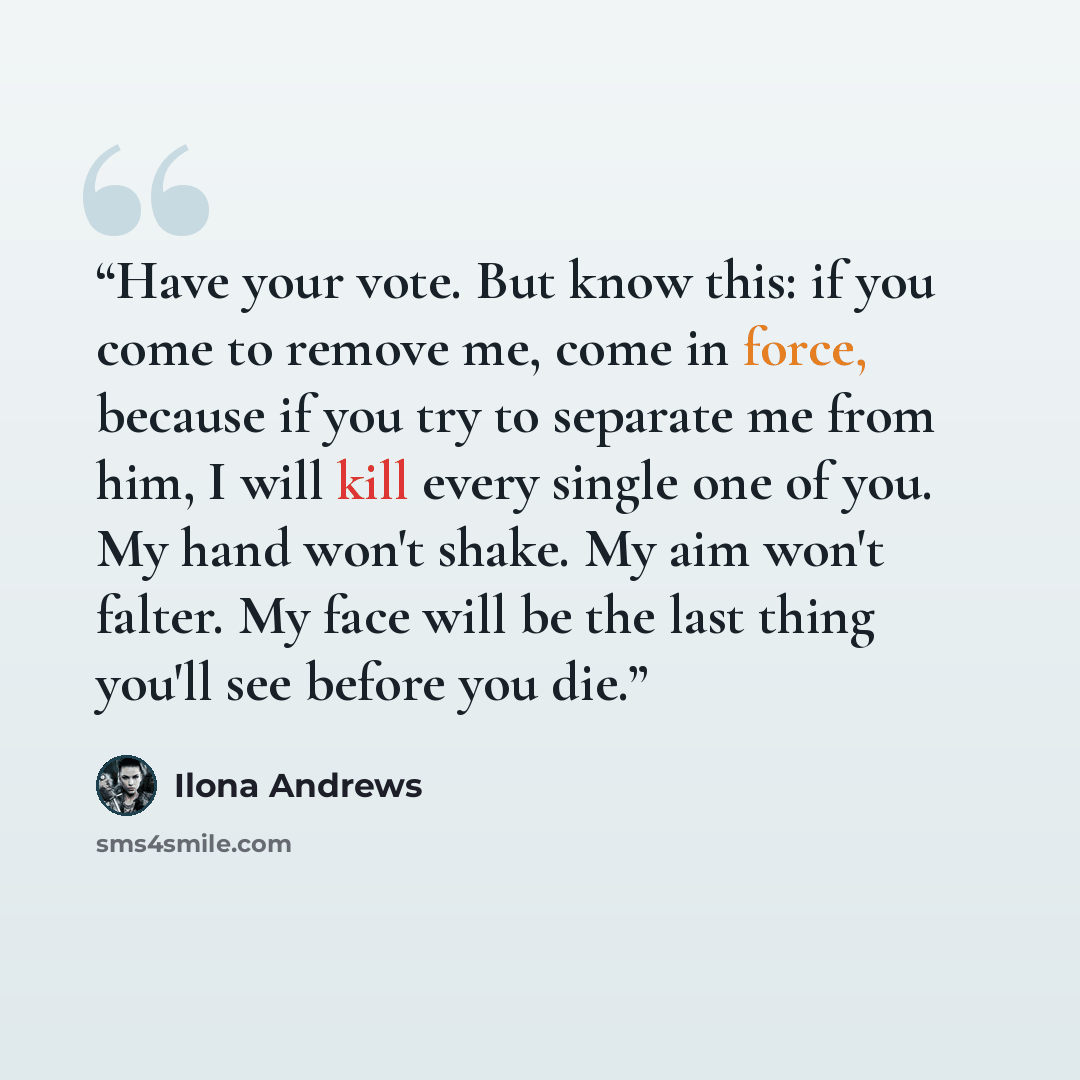 “Have your vote. But know this: if you come to remove me, come in force, because if you try to separate me from him, I will kill every single one of you. My hand won't shake. My aim won't falter. My face will be the last thing you'll see before you die.” quote by Ilona Andrews