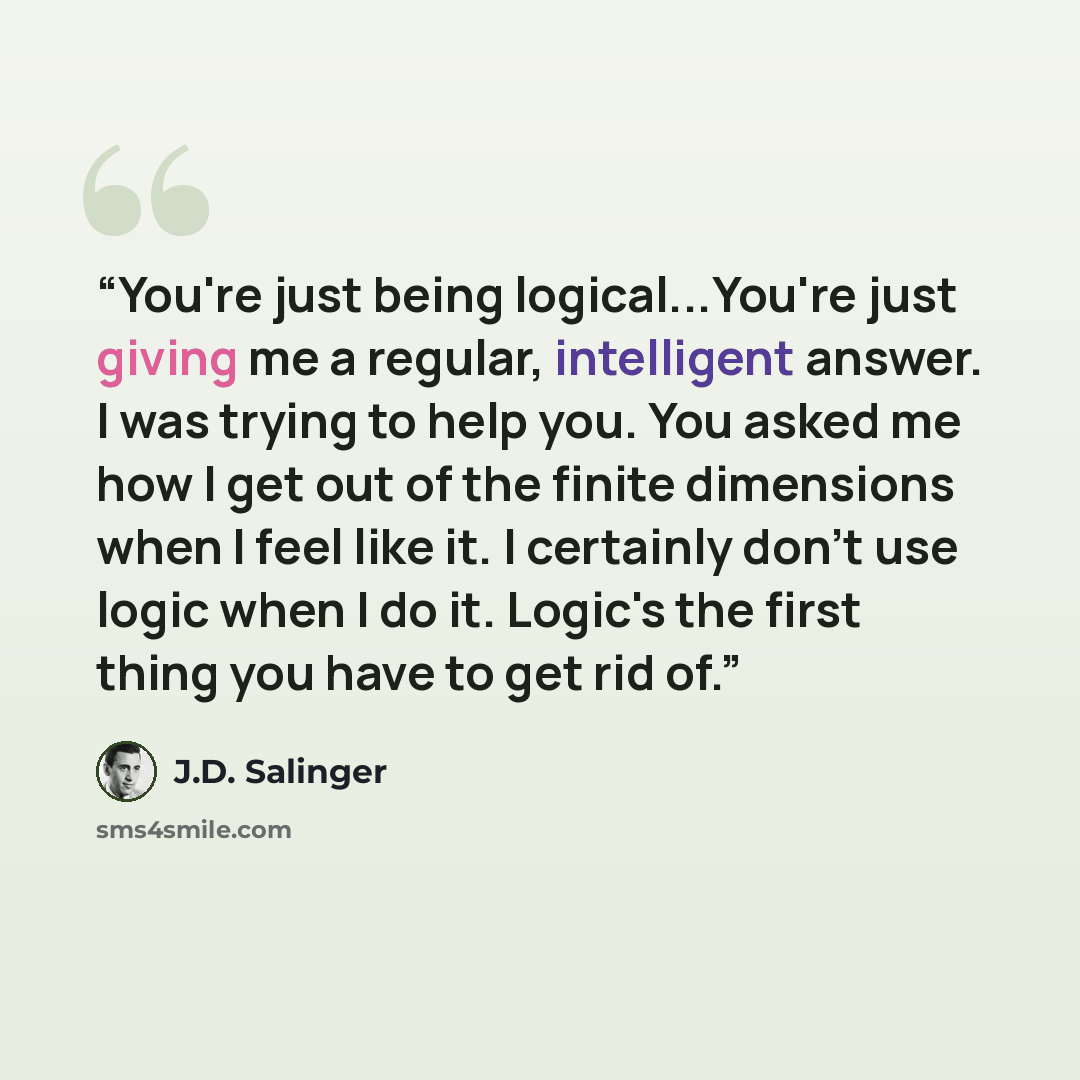 “You're just being logical...You're just giving me a regular, intelligent answer. I was trying to help you. You asked me how I get out of the finite dimensions when I feel like it. I certainly don't use logic when I do it. Logic's the first thing you have to get rid of.” quote by J.D. Salinger