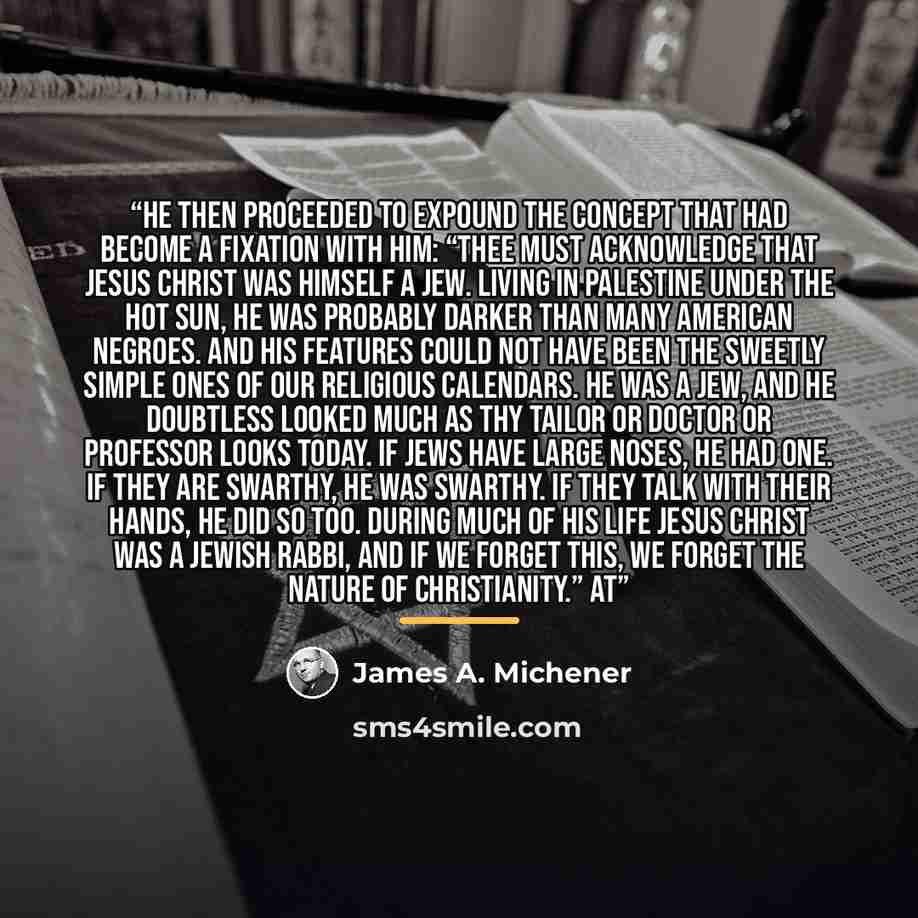“He then proceeded to expound the concept that had become a fixation with him: “Thee must acknowledge that Jesus Christ was himself a Jew. Living in Palestine under the hot sun, he was probably darker than many American Negroes. And his features could not have been the sweetly simple ones of our…” quote by James A. Michener