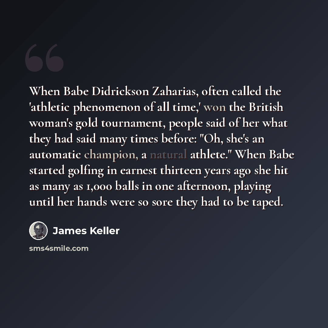 “When Babe Didrickson Zaharias, often called the 'athletic phenomenon of all time,' won the British woman's gold tournament, people said of her what they had said many times before: "Oh, she's an automatic champion, a natural athlete." When Babe started golfing in earnest thirteen years ago she hit…” quote by James Keller