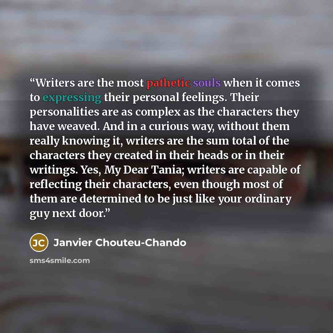 “Writers are the most pathetic souls when it comes to expressing their personal feelings. Their personalities are as complex as the characters they have weaved. And in a curious way, without them really knowing it, writers are the sum total of the characters they created in their heads or in their…” quote by Janvier Chouteu-Chando