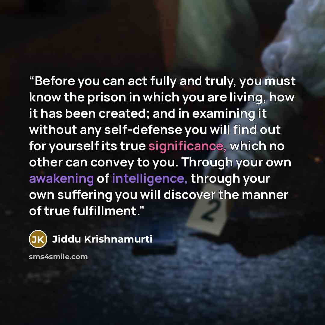 “Before you can act fully and truly, you must know the prison in which you are living, how it has been created; and in examining it without any self-defense you will find out for yourself its true significance, which no other can convey to you. Through your own awakening of intelligence, through…” quote by Jiddu Krishnamurti