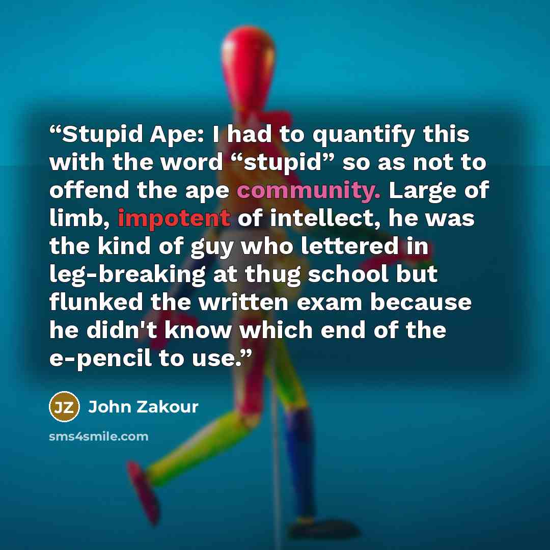 “Stupid Ape: I had to quantify this with the word “stupid” so as not to offend the ape community. Large of limb, impotent of intellect, he was the kind of guy who lettered in leg-breaking at thug school but flunked the written exam because he didn't know which end of the e-pencil to use.” quote by John Zakour