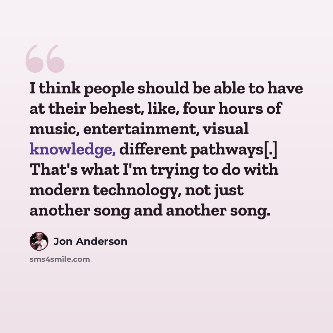 “I think people should be able to have at their behest, like, four hours of music, entertainment, visual knowledge, different pathways[.] That's what I'm trying to do with modern technology, not just another song and another song.” quote by Jon Anderson