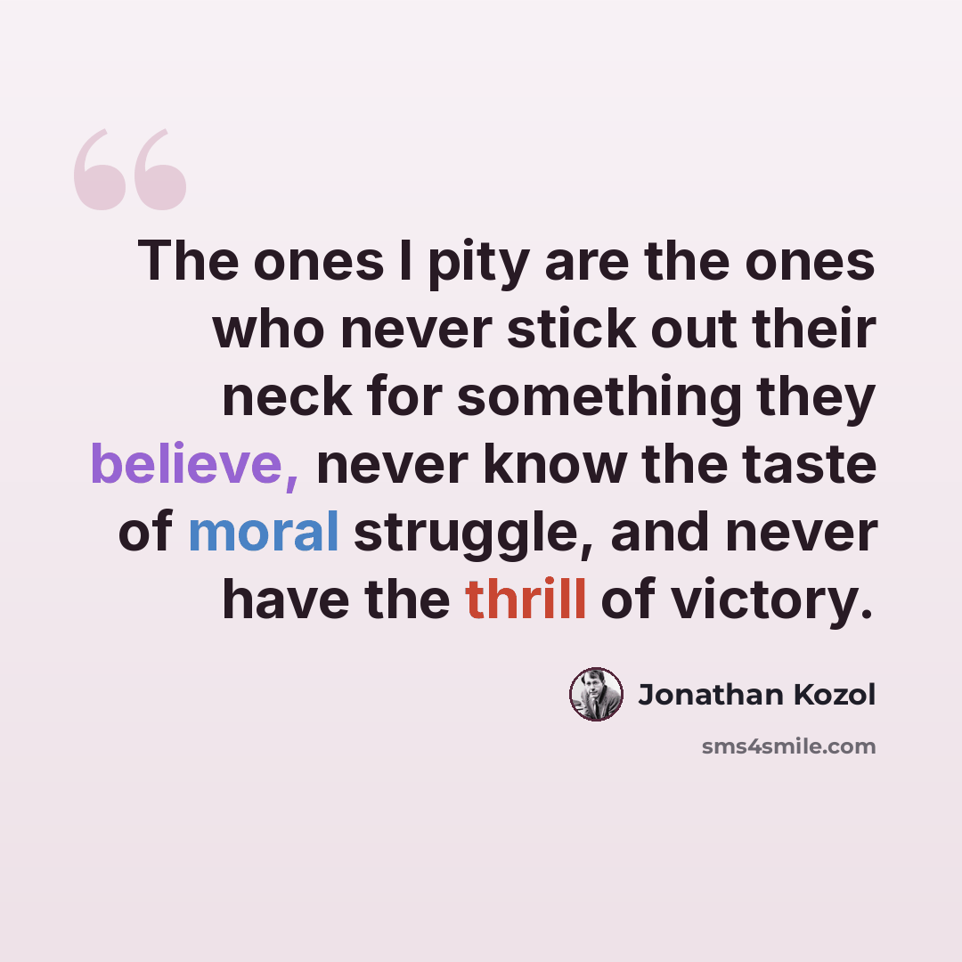 “The ones I pity are the ones who never stick out their neck for something they believe, never know the taste of moral struggle, and never have the thrill of victory.” quote by Jonathan Kozol