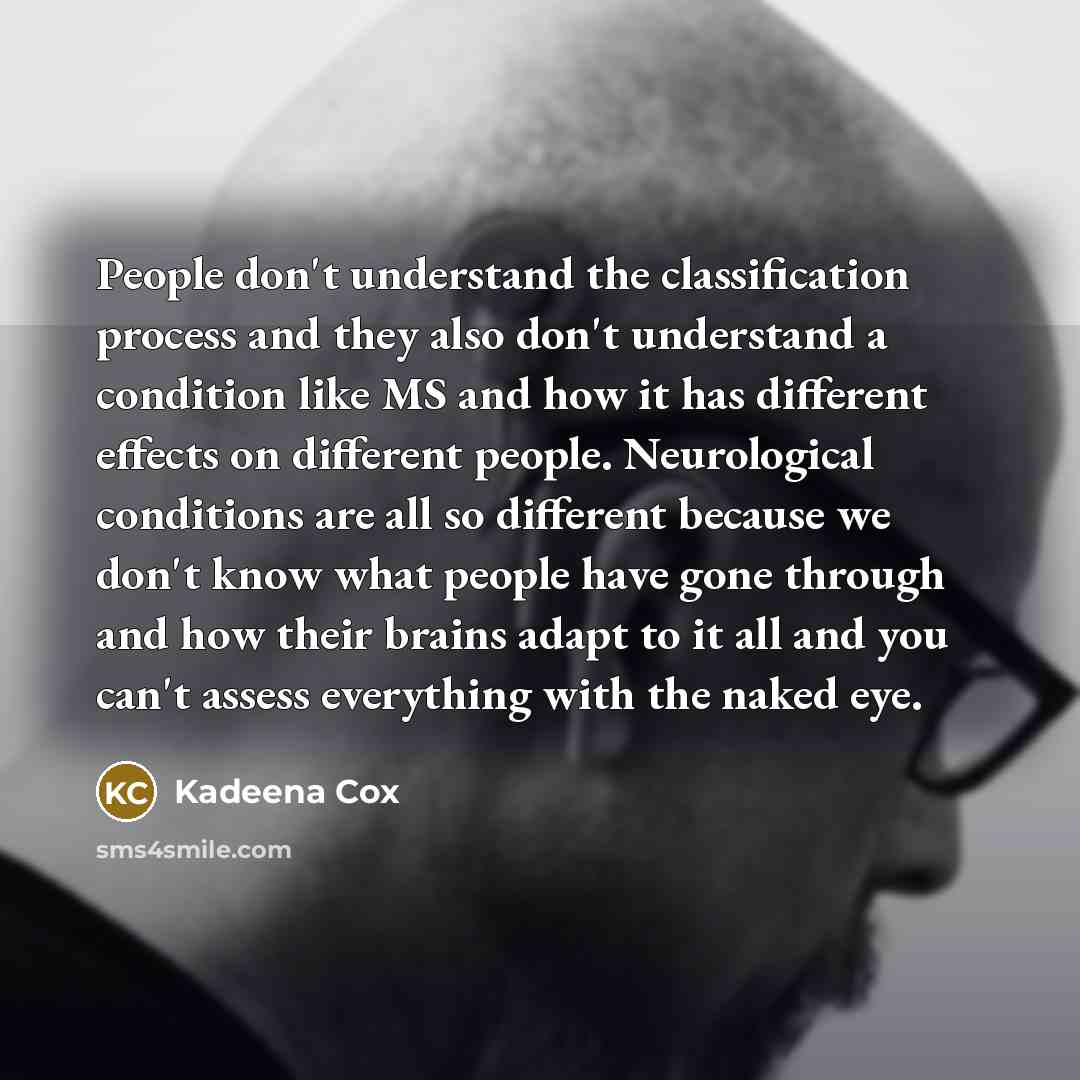 “People don't understand the classification process and they also don't understand a condition like MS and how it has different effects on different people. Neurological conditions are all so different because we don't know what people have gone through and how their brains adapt to it all and you…” quote by Kadeena Cox