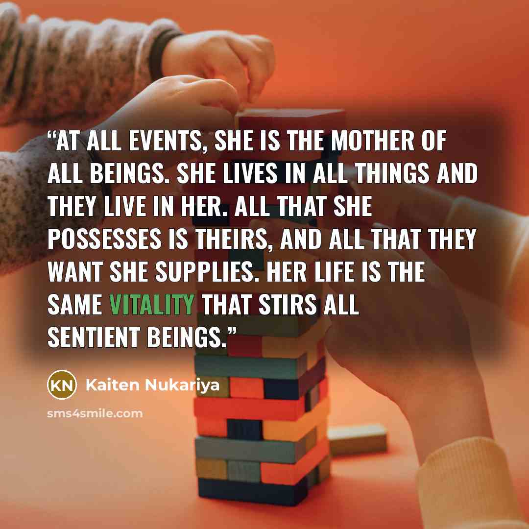 “At all events, she is the mother of all beings. She lives in all things and they live in her. All that she possesses is theirs, and all that they want she supplies. Her life is the same vitality that stirs all sentient beings.” quote by Kaiten Nukariya