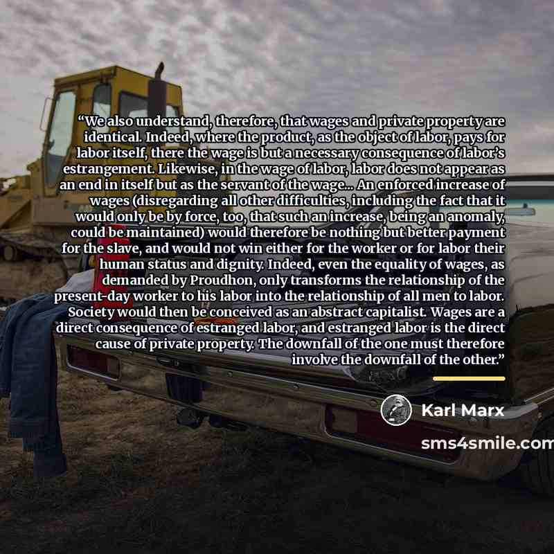 “We also understand, therefore, that wages and private property are identical. Indeed, where the product, as the object of labor, pays for labor itself, there the wage is but a necessary consequence of labor’s estrangement. Likewise, in the wage of labor, labor does not appear as an end in itself…” quote by Karl Marx