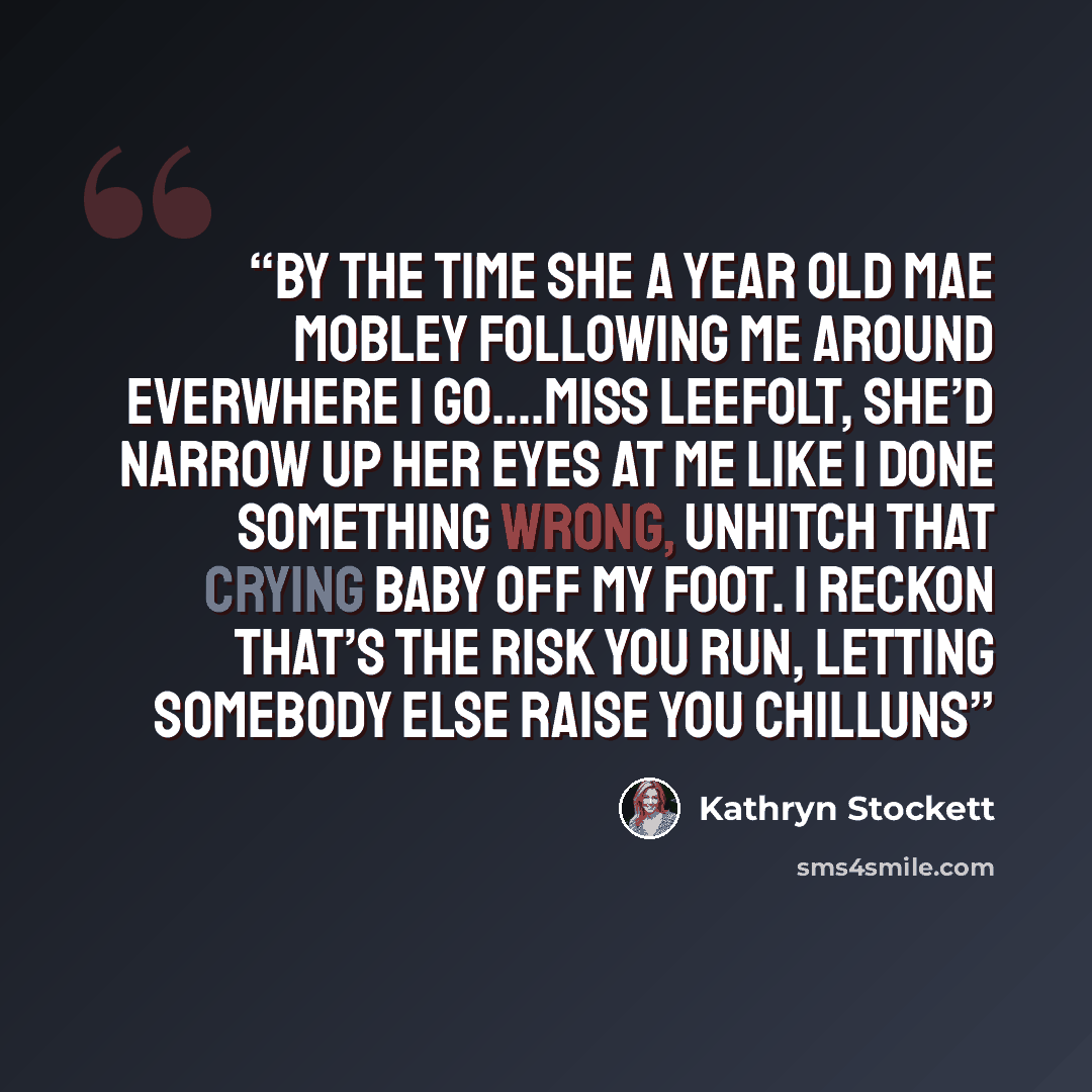 “By the time she a year old Mae Mobley following me around everwhere I go….Miss Leefolt, she’d narrow up her eyes at me like I done something wrong, unhitch that crying baby off my foot. I reckon that’s the risk you run, letting somebody else raise you chilluns” quote by Kathryn Stockett