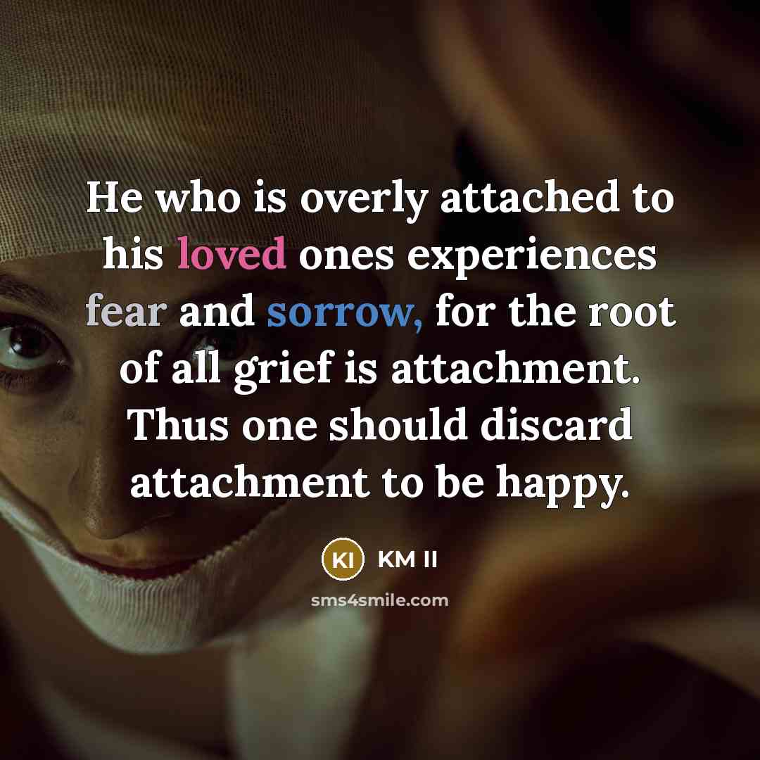 “He who is overly attached to his loved ones experiences fear and sorrow, for the root of all grief is attachment. Thus one should discard attachment to be happy.” quote by KM II