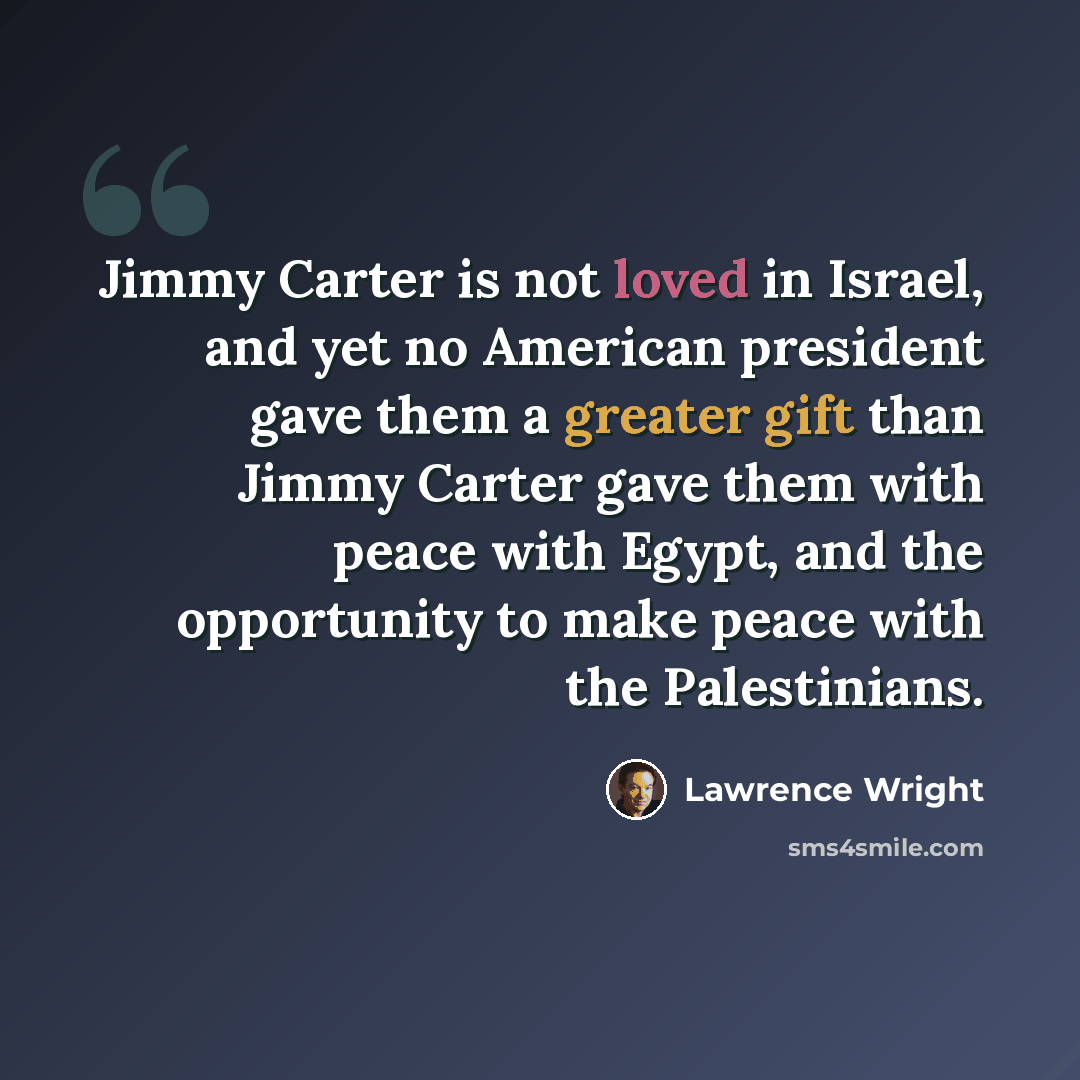 “Jimmy Carter is not loved in Israel, and yet no American president gave them a greater gift than Jimmy Carter gave them with peace with Egypt, and the opportunity to make peace with the Palestinians.” quote by Lawrence Wright