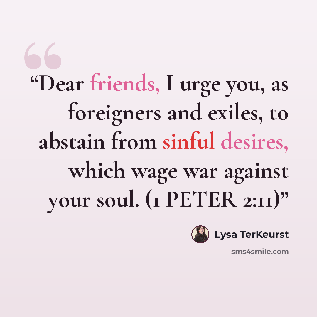 “Dear friends, I urge you, as foreigners and exiles, to abstain from sinful desires, which wage war against your soul. (1 PETER 2:11)” quote by Lysa TerKeurst